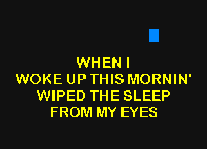 WHEN I

WOKE UP THIS MORNIN'
WIPED THE SLEEP
FROM MY EYES
