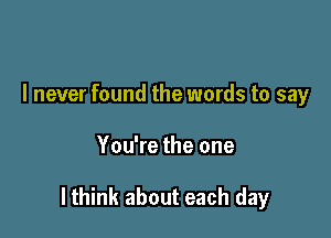 I never found the words to say

You're the one

lthink about each day