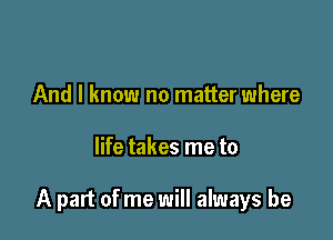 And I know no matter where

life takes me to

A part of me will always be