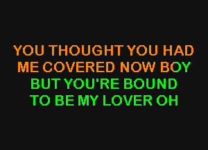 YOU THOUGHT YOU HAD
ME COVERED NOW BOY
BUT YOU'RE BOUND
TO BE MY LOVER 0H