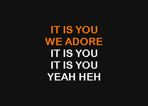 IT IS YOU
WE ADORE

IT IS YOU
IT IS YOU
YEAH HEH