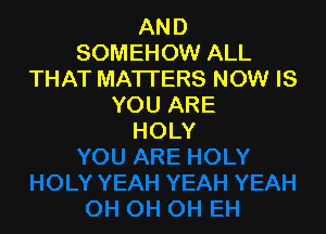 AND
SOMEHOW ALL
THAT MATTERS NOW IS
YOUARE

HOLY
