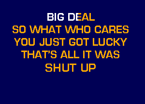 BIG DEAL
SO WHAT WHO CARES
YOU JUST GOT LUCKY
THAT'S ALL IT WAS

SHUT UP