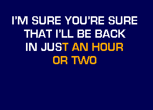 I'M SURE YOU'RE SURE
THAT I'LL BE BACK
IN JUST AN HOUR

OR TWO