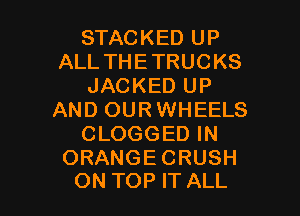 STACKED UP
ALL THE TRUCKS
JACKED UP

AND OUR WHEELS
CLOGGED IN

ORANGECRUSH
ON TOP IT ALL