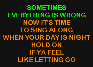 SOMETIMES
EVERYTHING IS WRONG
NOW IT'S TIME
TO SING ALONG
WHEN YOUR DAY IS NIGHT
HOLD 0N
IFYA FEEL
LIKE LETI'ING G0