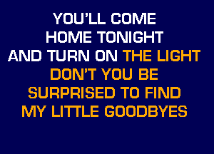 YOU'LL COME
HOME TONIGHT
AND TURN ON THE LIGHT
DON'T YOU BE
SURPRISED TO FIND
MY LITI'LE GOODBYES