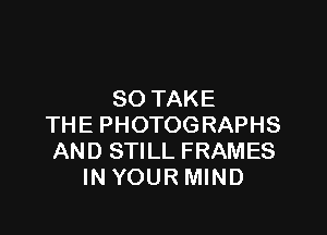 SO TAKE

THE PHOTOGRAPHS
AND STILL FRAMES
IN YOUR MIND