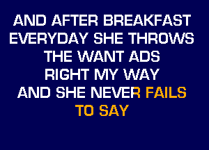 AND AFTER BREAKFAST
EVERYDAY SHE THROWS
THE WANT ADS
RIGHT MY WAY
AND SHE NEVER FAILS
TO SAY