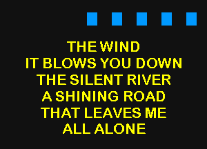 THEWIND
IT BLOWS YOU DOWN
THESILENT RIVER
ASHINING ROAD

THAT LEAVES ME
ALL ALONE