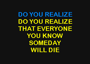 DO YOU REALIZE
THATEVERYONE

YOU KNOW
SOMEDAY
WILL DIE