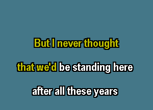 But I never thought

that we'd be standing here

after all these years