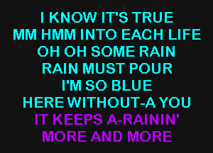 I KNOW IT'S TRUE
MM HMM INTO EACH LIFE
0H 0H SOME RAIN
RAIN MUST POUR
I'M 80 BLUE
HEREWITHOUT-A YOU