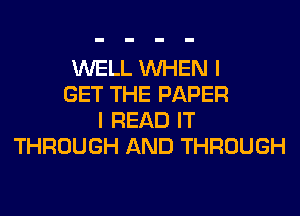 WELL WHEN I
GET THE PAPER
I READ IT
THROUGH AND THROUGH