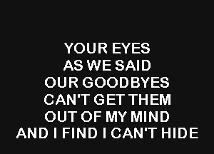 YOUR EYES
AS WE SAID
OUR GOODBYES
CAN'T GET THEM
OUT OF MY MIND

AND I FIND I CAN'T HIDE l