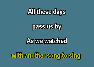 All these days
pass us by

As we watched

with another song to sing