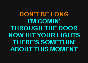 DON'T BE LONG
I'M COMIN'
THROUGH THE DOOR
NOW HIT YOUR LIGHTS
THERE'S SOMETHIN'
ABOUT THIS MOMENT