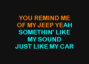 YOU REMIND ME
OF MYJEEP YEAH

SOMETHIN' LIKE
MY SOUND
JUST LIKE MY CAR