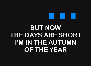 BUT NOW

THE DAYS ARE SHORT
I'M IN THE AUTUMN
OF THE YEAR