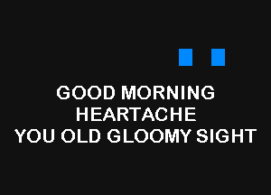 GOOD MORNING

HEARTACHE
YOU OLD GLOOMY SIGHT