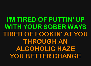 I'M TIRED OF PUTI'IN' UP
WITH YOUR SOBER WAYS
TIRED OF LOOKIN' AT YOU
THROUGH AN
ALCOHOLIC HAZE
YOU BETTER CHANGE