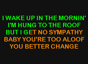 I WAKE UP IN THE MORNIN'
I'M HUNG TO THE ROOF
BUT I GET N0 SYMPATHY
BABY YOU'RETOO ALOOF
YOU BETTER CHANGE