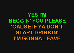 YES I'M
BEGGIN'YOU PLEASE
'CAUSE IFYA DON'T
START DRINKIN'
I'M GONNA LEAVE