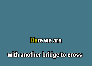 Here we are

with another bridge to cross