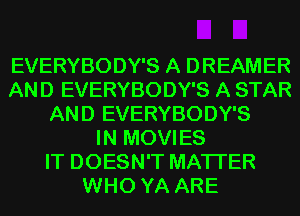 EVERYBODY'S A DREAMER
AND EVERYBODY'S A STAR
AND EVERYBODY'S
IN MOVIES
IT DOESN'T MATTER
WHO YA ARE