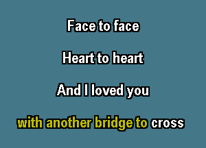 Face to face
Heart to heart

And I loved you

with another bridge to cross