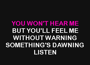 BUT YOU'LL FEEL ME
WITHOUT WARNING
SOMETHING'S DAWNING
LISTEN