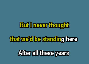 But I never thought

that we'd be standing here

After all these years