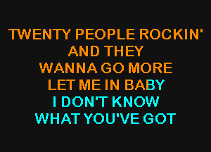 TWENTY PEOPLE ROCKIN'
AND THEY
WANNA GO MORE
LET ME IN BABY
I DON'T KNOW
WHAT YOU'VE GOT