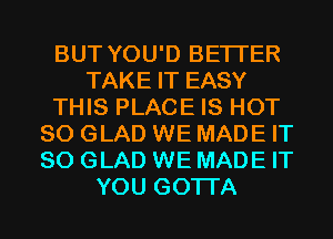 BUT YOU'D BETTER
TAKE IT EASY
THIS PLACE IS HOT
80 GLAD WE MADE IT
SO GLAD WE MADE IT
YOU GOTTA