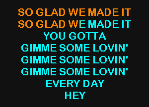 SO GLAD WE MADE IT
SO GLAD WE MADE IT
YOU GOTTA
GIMME SOME LOVIN'
GIMME SOME LOVIN'
GIMME SOME LOVIN'
EVERY DAY
HEY