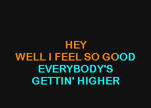 HEY

WELL I FEEL SO GOOD
EVERYBODY'S
GETTIN' HIGHER