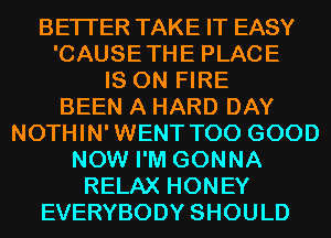 BETTER TAKE IT EASY

'CAUSETHE PLACE

IS ON FIRE
BEEN A HARD DAY
NOTHIN'WENT T00 GOOD
NOW I'M GONNA
RELAX HONEY

EVERYBODY SHOULD