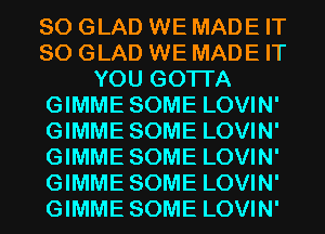 SO GLAD WE MADE IT
SO GLAD WE MADE IT
YOU GOTTA
GIMME SOME LOVIN'
GIMME SOME LOVIN'
GIMME SOME LOVIN'
GIMME SOME LOVIN'
GIMME SOME LOVIN'