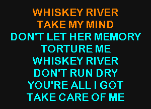 WHISKEY RIVER
TAKE MY MIND
DON'T LET HER MEMORY
TORTURE ME
WHISKEY RIVER
DON'T RUN DRY
YOU'RE ALL I GOT
TAKE CARE OF ME