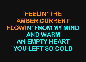 FEELIN'THE
AMBER CURRENT
FLOWIN' FROM MY MIND
AND WARM
AN EMPTY HEART
YOU LEFT SO COLD