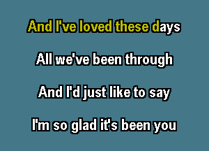 And I've loved these days
All we've been through

And I'd just like to say

I'm so glad it's been you