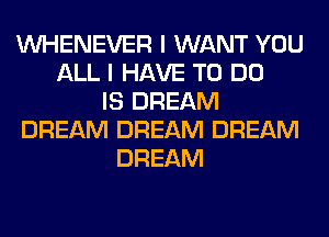 VVHENEVER I WANT YOU
ALL I HAVE TO DO
IS DREAM
DREAM DREAM DREAM
DREAM