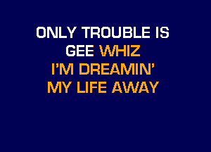 ONLY TROUBLE IS
GEE WHIZ
I'M DREAMIN'

MY LIFE AWAY