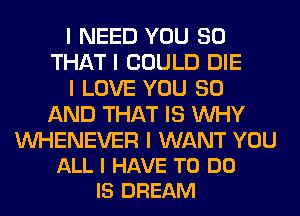 I NEED YOU SO
THAT I COULD DIE
I LOVE YOU 80
AND THAT IS INHY

INHENEVER I WANT YOU
ALL I HAVE TO DO
IS DREAM