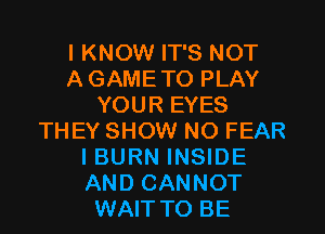 I KNOW IT'S NOT
A GAMETO PLAY
YOUR EYES

THEY SHOW NO FEAR
I BURN INSIDE
AND CANNOT

WAITTO BE