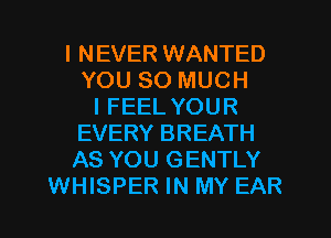I NEVER WANTED
YOU SO MUCH
I FEEL YOUR
EVERY BREATH
AS YOU GENTLY
WHISPER IN MY EAR