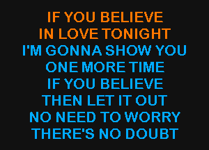 IFYOU BELIEVE
IN LOVE TONIGHT
I'M GONNA SHOW YOU
ONEMORETIME
IFYOU BELIEVE
THEN LET IT OUT
NO NEED TO WORRY
THERE'S N0 DOUBT