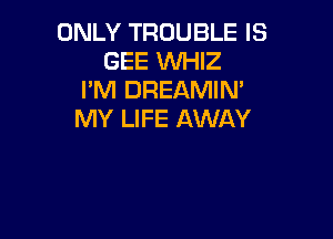 ONLY TROUBLE IS
GEE WHIZ
I'M DREAMIM
MY LIFE AWAY
