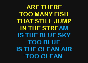 ARETHERE
TOO MANY FISH
THAT STILLJUMP
IN THE STREAM
IS THE BLUESKY
TOO BLUE

IS THE CLEAN AIR
TOO CLEAN l