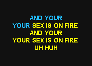 AND YOUR

YOUR SEX IS ON FIRE
AND YOUR

YOUR SEX IS ON FIRE
UH HUH